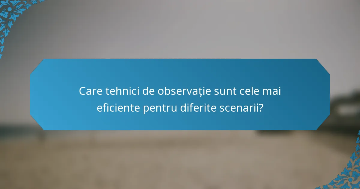 Care tehnici de observație sunt cele mai eficiente pentru diferite scenarii?