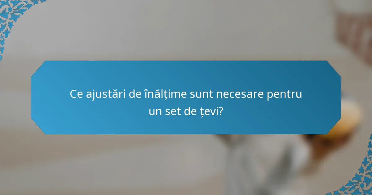 Ce ajustări de înălțime sunt necesare pentru un set de țevi?